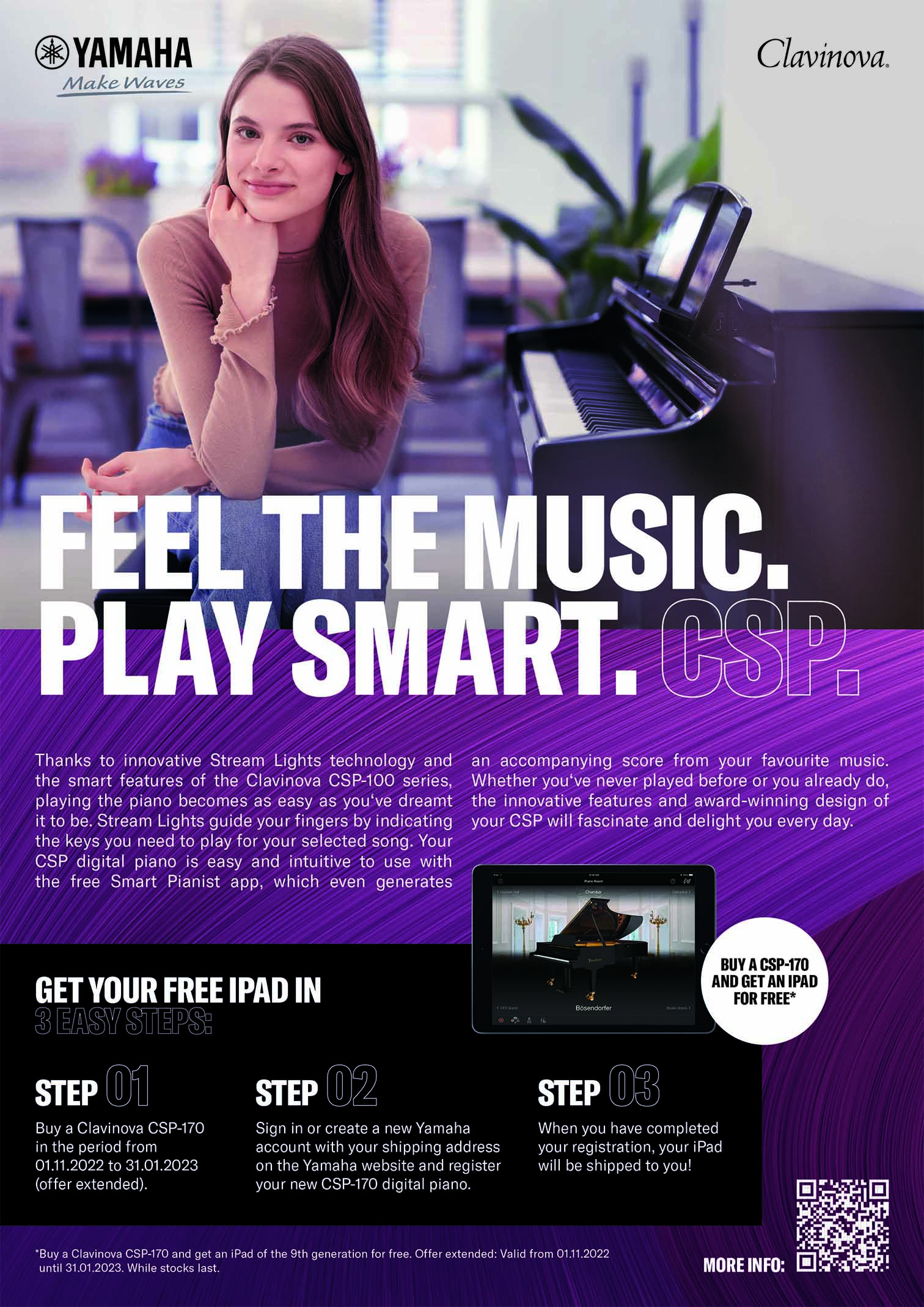 ®YAMAHA MakeWaves Clavinova. Feel ThE MUsic. PLAY SmART. Thanks to innovative Stream Lights technology and the smart features of the Clavinova CSP-100 series, playing the piano becomes as easy as you've dreamt it to be. Stream Lights guide your fingers by indicating the keys you need to play for your selected song. Your CSP digital piano is easy and intuitive to use with the free Smart Pianist app, which even generates an accompanying score from your favourite music. Whether you've never played before or you already do, the innovative features and award-winning design of your CSP will fascinate and delight you every day. GET YOUR FREE IPAD IN BUY A CSP-170 AND GET AN IPAD FOR FREE* Easy Steps: Step Wi STEP STEP (03 Buy a Clavinova CSP-170 in the period from 01.11.2022 to 15.12.2022. Sign in or create a new Yamaha account with your shipping address on the Yamaha website and register your new CSP-170 digital piano. When you have completed your registration, your iPad will be shipped to you! "Buy a Clavinova CSP-170 and get an iPad of the 9th generation for free. Valid from 01.11. until 15.12.2022. While stocks last.