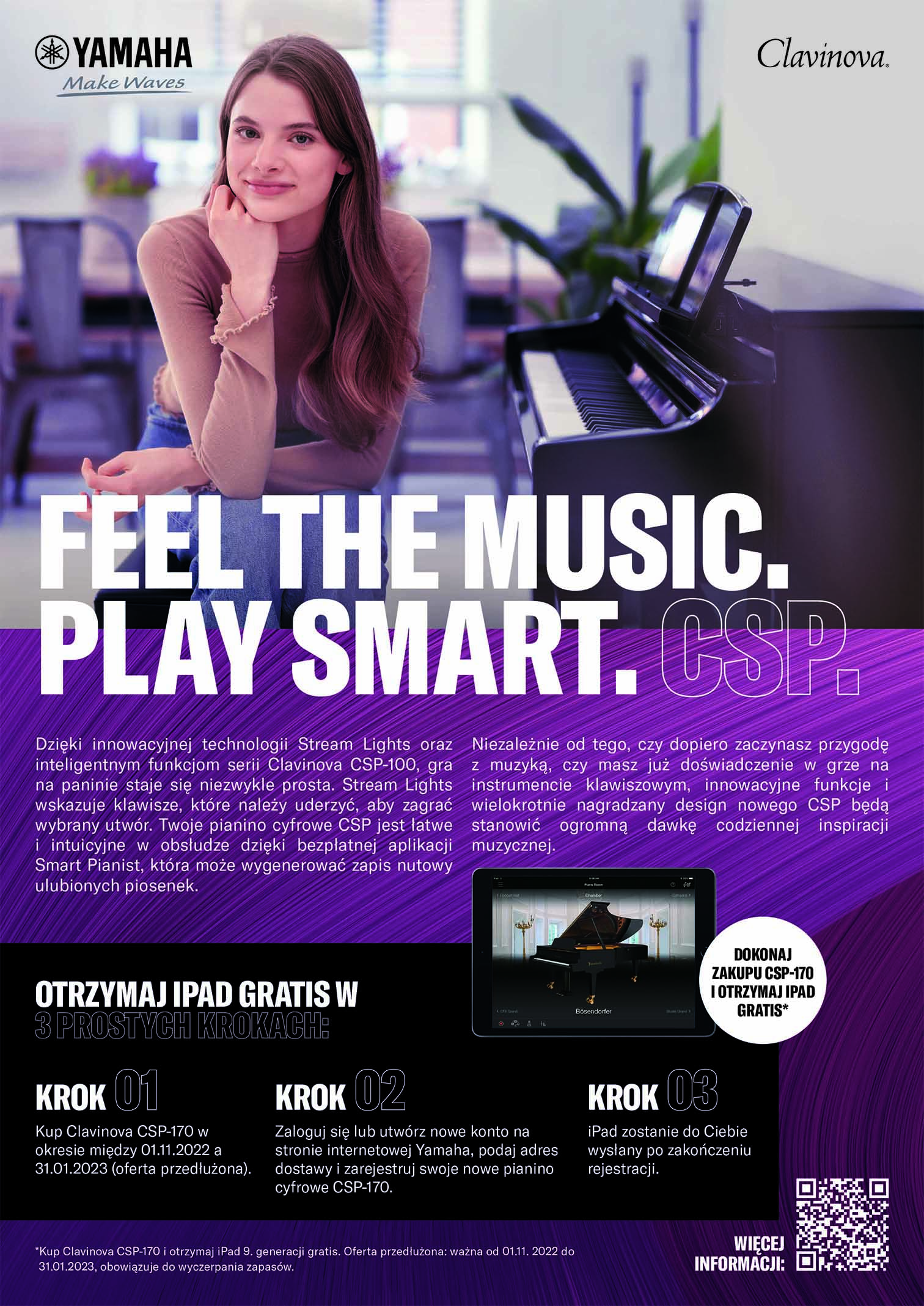 YAMAHA Make Waves Clavinova. FEEL THE MUSIC. PLAY SMART. Dzięki innowacyjnej technologii Stream Lights oraz inteligentnym funkcjom serii Clavinova CSP-100, gra z na paninie staje się niezwykle prosta. Stream Lights wskazuje klawisze, które należy uderzyć, aby zagrać wybrany utwór. Twoje pianino cyfrowe CSP jest latwe i intuicyjne w obsłudze dzięki bezpłatnej aplikacji Smart Pianist, która może wygenerować zapis nutowy ulubionych piosenek. Niezależnie od tego, czy dopiero zaczynasz przygodę muzyką, czy masz już doświadczenie w grze na instrumencie klawiszowym, innowacyjne funkcje i wielokrotnie nagradzany design nowego CSP będą stanowić ogromną dawkę codziennej inspiracji muzycznej. OTRZYMAJIPAD GRATIS W DOKONAJ ZAKUPU CSP-170 I OTRZYMAJIPAD GRATIS* 3 PROSTYGH KROKAGHE KROK KROK KROK Dokonaj zakupu Clavinova Zaloguj się lub utwórz nowe konto na stronie CSP-170 w okresie między internetowej Yamaha, podaj adres dostawy i 01.11.2022 a 15.12.2022 zarejestruj swoje nowe pianino cyfrowe CSP-170. rejestracji. iPad zostanie do Ciebie wyslany po zakończeniu "Kup Clavinova CSP-170 i otrzymaj iPad 9. generacji gratis. Oferta ważna od 01.11. do 15.12.2022, obowiązuje do wyczerpania zapasów.